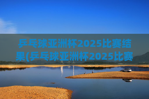 乒乓球亚洲杯2025比赛结果(乒乓球亚洲杯2025比赛结果查询)