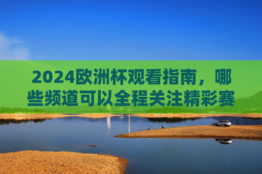 2024欧洲杯观看指南，哪些频道可以全程关注精彩赛事？2024欧洲杯观看指南，全程赛事频道全解析