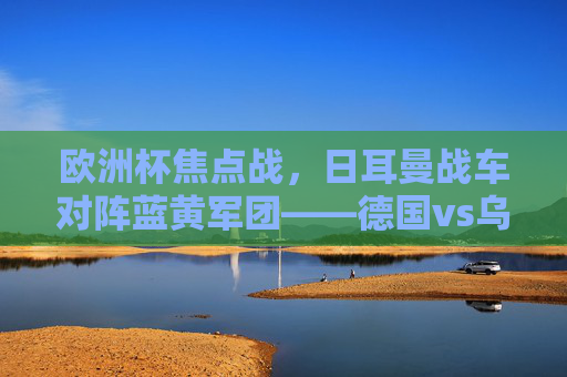 欧洲杯焦点战，日耳曼战车对阵蓝黄军团——德国vs乌克兰战术与意志的较量，欧洲杯焦点战，德国vs乌克兰，战术与意志的较量