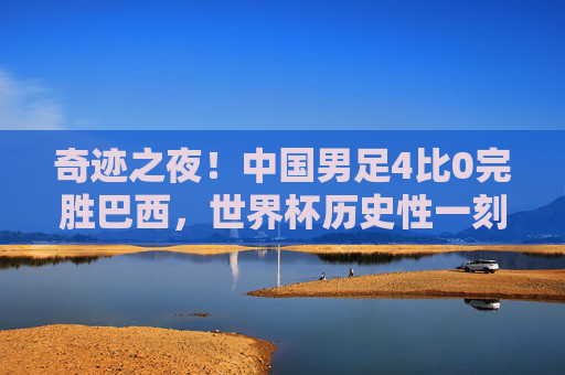 奇迹之夜!中国男足4比0完胜巴西,世界杯历史性一刻!奇迹之夜!中国男足4比0完胜巴西,创世界杯历史!