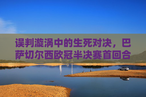 误判漩涡中的生死对决,巴萨切尔西欧冠半决赛首回合争议回顾,误判漩涡中的生死对决,巴萨切尔西欧冠半决赛首回合争议