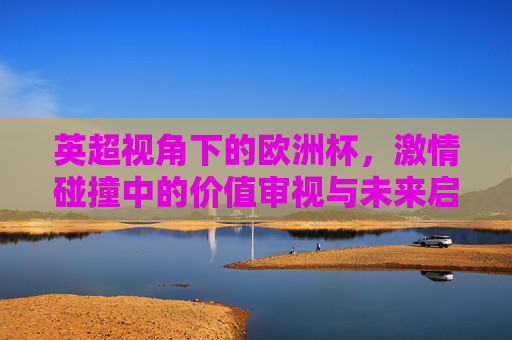 英超视角下的欧洲杯,激情碰撞中的价值审视与未来启示,英超视角,欧洲杯激情碰撞中的价值审视与未来启示
