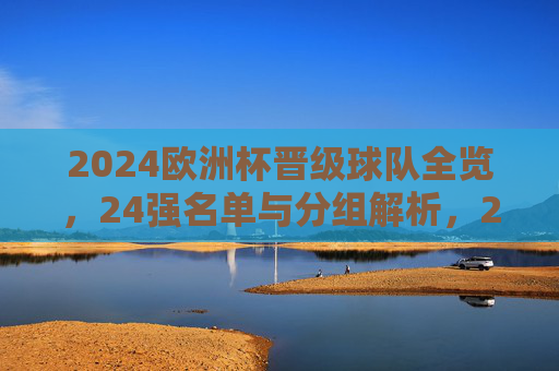 2024欧洲杯晋级球队全览,24强名单与分组解析,2024欧洲杯晋级球队全览,24强名单与分组解析