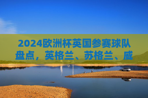 2024欧洲杯英国参赛球队盘点，英格兰、苏格兰、威尔士晋级，北爱尔兰无缘，2024欧洲杯，英国三队晋级，北爱尔兰无缘
