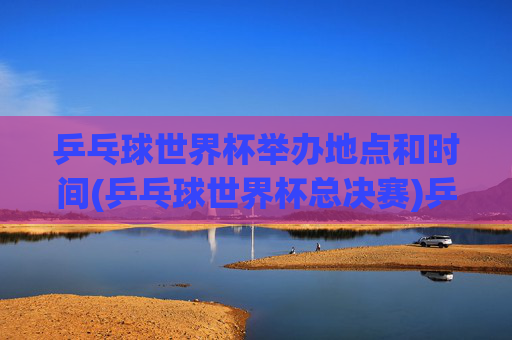 乒乓球世界杯举办地点和时间(乒乓球世界杯总决赛)乒乓球世界杯总决赛举办地点及时间
