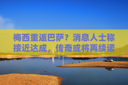 梅西重返巴萨？消息人士称接近达成，传奇或将再续诺坎普前缘，梅西重返巴萨接近达成，传奇诺坎普前缘或再续