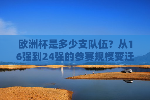 欧洲杯是多少支队伍?从16强到24强的参赛规模变迁,欧洲杯参赛规模变迁,从16强到24强