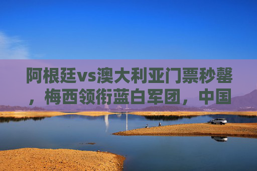 阿根廷vs澳大利亚门票秒罄，梅西领衔蓝白军团，中国球迷一票难求为巅峰对决狂热，阿根廷vs澳大利亚门票秒罄，梅西领衔引中国球迷一票难求狂热