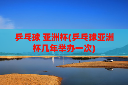 乒乓球 亚洲杯(乒乓球亚洲杯几年举办一次)