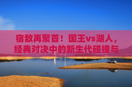 宿敌再聚首!国王vs湖人,经典对决中的新生代碰撞与西部格局之争,宿敌再聚首,国王vs湖人新生代碰撞与西部格局之争