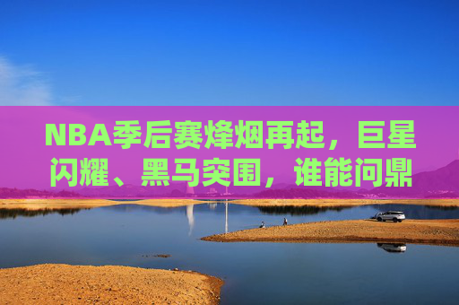 NBA季后赛烽烟再起,巨星闪耀、黑马突围,谁能问鼎总冠军?NBA季后赛烽烟再起,巨星闪耀黑马突围,谁能问鼎总冠军?