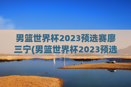 男篮世界杯2023预选赛廖三宁(男篮世界杯2023预选赛廖三宁参加吗)