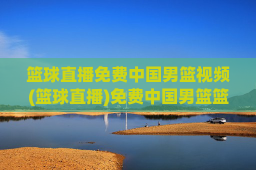 篮球直播免费中国男篮视频(篮球直播)免费中国男篮篮球直播视频