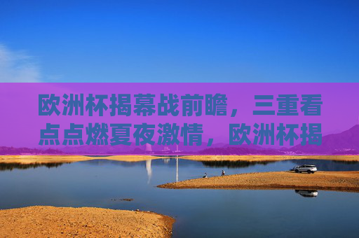 欧洲杯揭幕战前瞻,三重看点点燃夏夜激情,欧洲杯揭幕战前瞻,三重看点点燃夏夜激情