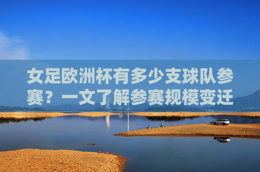 女足欧洲杯有多少支球队参赛?一文了解参赛规模变迁,女足欧洲杯参赛规模变迁