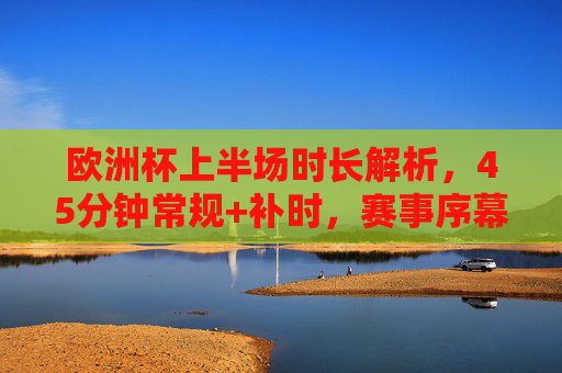 欧洲杯上半场时长解析,45分钟常规+补时,赛事序幕的精准节奏,欧洲杯上半场,45分钟常规+补时,赛事序幕精准节奏