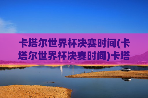 卡塔尔世界杯决赛时间(卡塔尔世界杯决赛时间)卡塔尔世界杯决赛时间