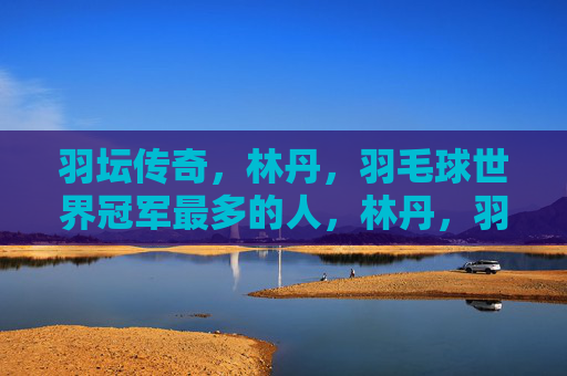 羽坛传奇，林丹，羽毛球世界冠军最多的人，林丹，羽坛传奇，羽毛球世界冠军最多的人