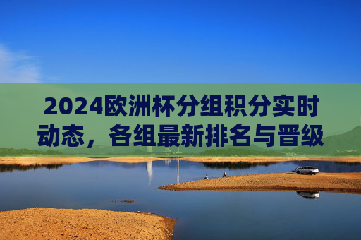 2024欧洲杯分组积分实时动态，各组最新排名与晋级形势解析，2024欧洲杯分组积分实时排名与晋级形势解析