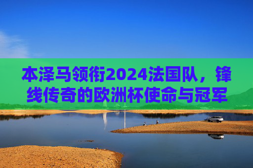 本泽马领衔2024法国队,锋线传奇的欧洲杯使命与冠军拼图,本泽马领衔法国锋线传奇,2024欧洲杯再拼冠军