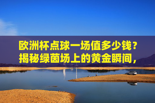 欧洲杯点球一场值多少钱？揭秘绿茵场上的黄金瞬间，欧洲杯点球值几何？揭秘绿茵场黄金瞬间