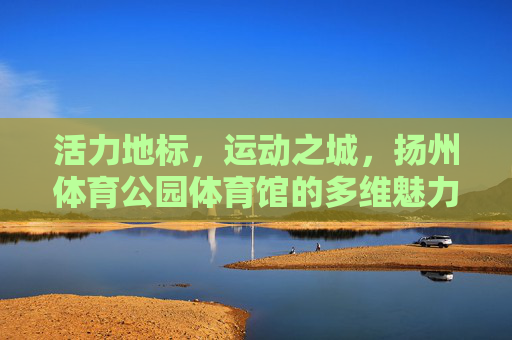 活力地标,运动之城,扬州体育公园体育馆的多维魅力,活力地标·运动之城,扬州体育公园体育馆的多维魅力
