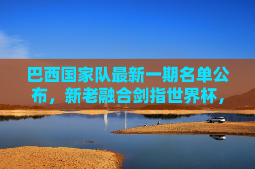 巴西国家队最新一期名单公布,新老融合剑指世界杯,内马尔领衔进攻线
