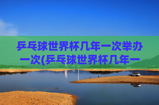 乒乓球世界杯几年一次举办一次(乒乓球世界杯几年一次举办一次)