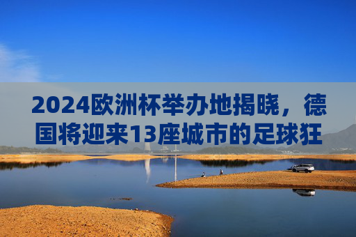 2024欧洲杯举办地揭晓，德国将迎来13座城市的足球狂欢，2024欧洲杯举办地揭晓，德国13城将迎足球狂欢