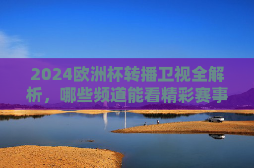 2024欧洲杯转播卫视全解析，哪些频道能看精彩赛事？2024欧洲杯卫视转播频道全解析