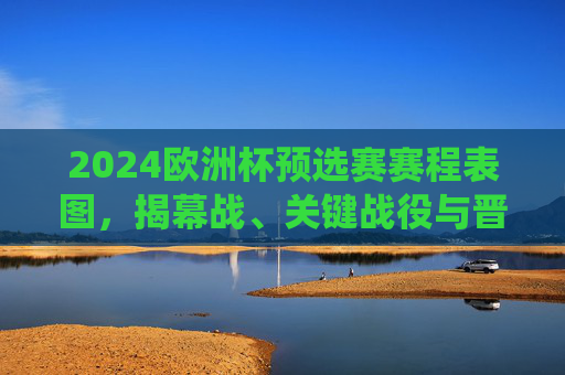 2024欧洲杯预选赛赛程表图,揭幕战、关键战役与晋级路径全解析,2024欧洲杯预选赛赛程表图,揭幕战、关键战役与晋级路径全解析