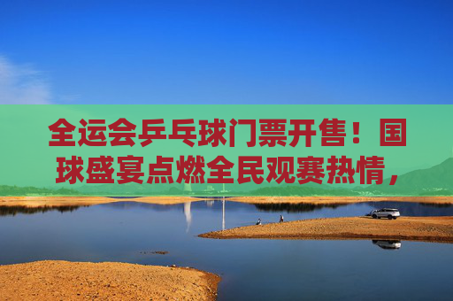 全运会乒乓球门票开售!国球盛宴点燃全民观赛热情,一票难求背后的乒乓热潮,全运会乒乓球门票开售点燃全民乒乓热潮,一票难求彰显国球魅力