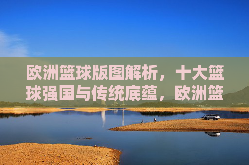 欧洲篮球版图解析,十大篮球强国与传统底蕴,欧洲篮球版图解析,十大强国与传统底蕴