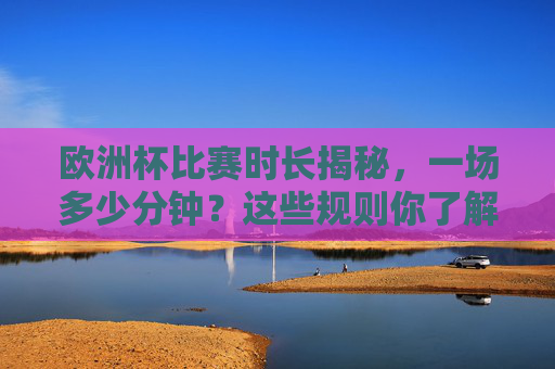 欧洲杯比赛时长揭秘，一场多少分钟？这些规则你了解吗？欧洲杯比赛时长揭秘，一场多少分钟？规则全在这