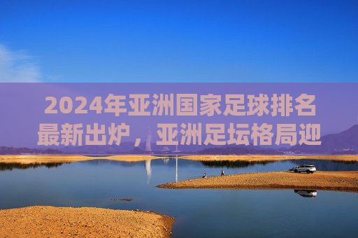 2024年亚洲国家足球排名最新出炉,亚洲足坛格局迎新变数?2024亚洲国家足球排名出炉 足坛格局迎新变数