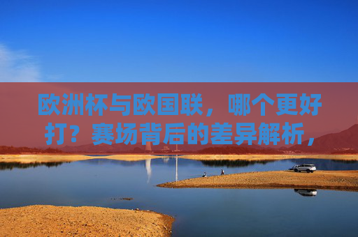 欧洲杯与欧国联，哪个更好打？赛场背后的差异解析，欧洲杯VS欧国联，哪个更好打？赛场差异解析