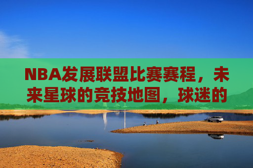 NBA发展联盟比赛赛程,未来星球的竞技地图,球迷的观赛指南