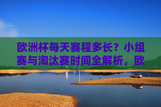 欧洲杯每天赛程多长？小组赛与淘汰赛时间全解析，欧洲杯赛程时长全解析，小组赛与淘汰赛每日安排详解