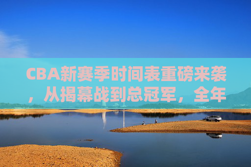 CBA新赛季时间表重磅来袭,从揭幕战到总冠军,全年赛程速览