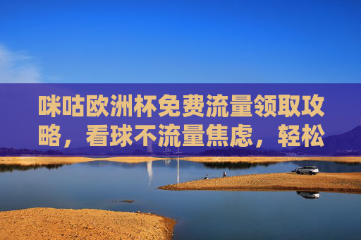 咪咕欧洲杯免费流量领取攻略，看球不流量焦虑，轻松畅享赛事盛宴，咪咕欧洲杯免费流量攻略，看球无焦虑，畅享赛事盛宴