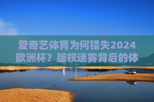 爱奇艺体育为何错失2024欧洲杯?版权迷雾背后的体育布局逻辑,爱奇艺体育错失2024欧洲杯,版权迷雾背后的体育布局逻辑