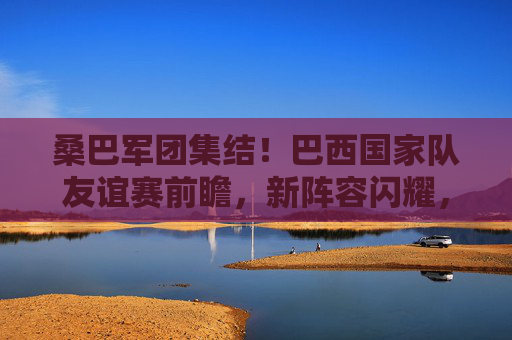 桑巴军团集结！巴西国家队友谊赛前瞻，新阵容闪耀，剑指大赛热身，桑巴军团新阵容集结 友谊赛剑指大赛热身