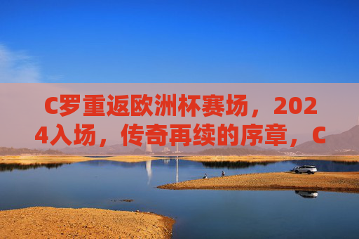 C罗重返欧洲杯赛场，2024入场，传奇再续的序章，C罗重返2024欧洲杯，传奇再续序章