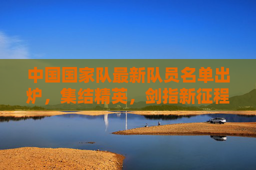 中国国家队最新队员名单出炉,集结精英,剑指新征程,中国国家队新名单出炉,集结精英剑指新征程
