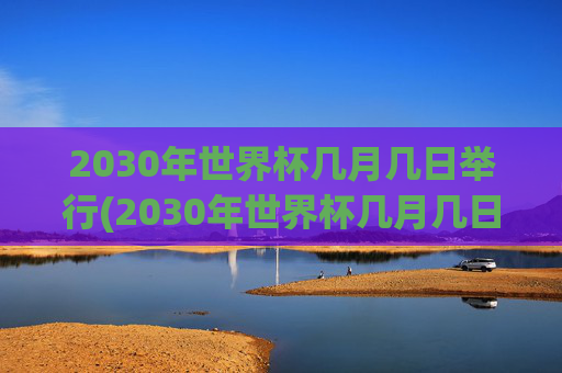 2030年世界杯几月几日举行(2030年世界杯几月几日举行的)