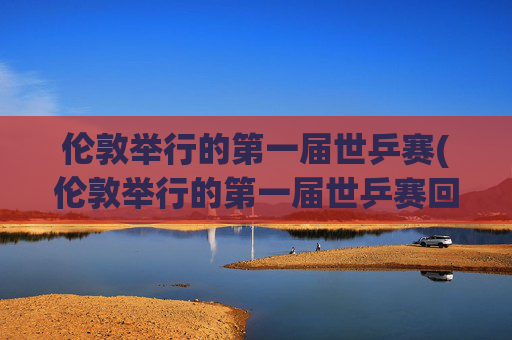 伦敦举行的第一届世乒赛(伦敦举行的第一届世乒赛回家)