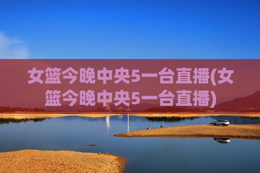 女篮今晚中央5一台直播(女篮今晚中央5一台直播)