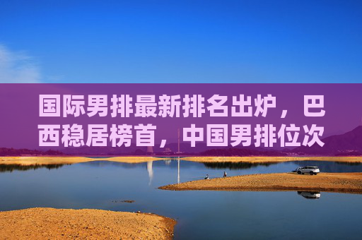 国际男排最新排名出炉，巴西稳居榜首，中国男排位次不变，欧强美日格局稳固，国际男排最新排名，巴西榜首中国位次不变 欧强美日格局稳固