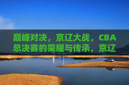 巅峰对决,京辽大战,CBA总决赛的荣耀与传承,京辽巅峰对决,CBA总决赛的荣耀与传承
