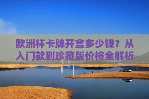 欧洲杯卡牌开盒多少钱?从入门款到珍藏版价格全解析,附开盒避坑指南,欧洲杯卡牌开盒价格全解析,从入门款到珍藏版,附避坑指南